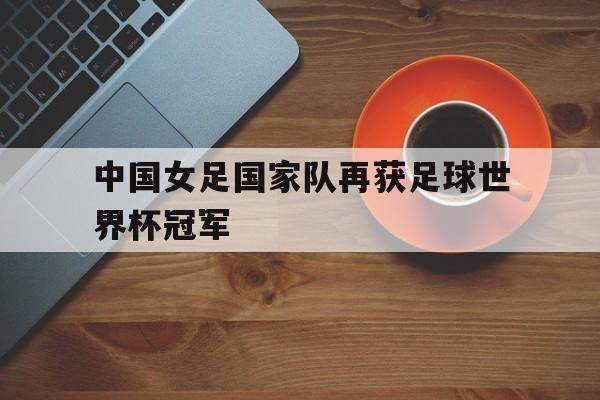 开云体育平台APP-中国女足国家队再获足球世界杯冠军
